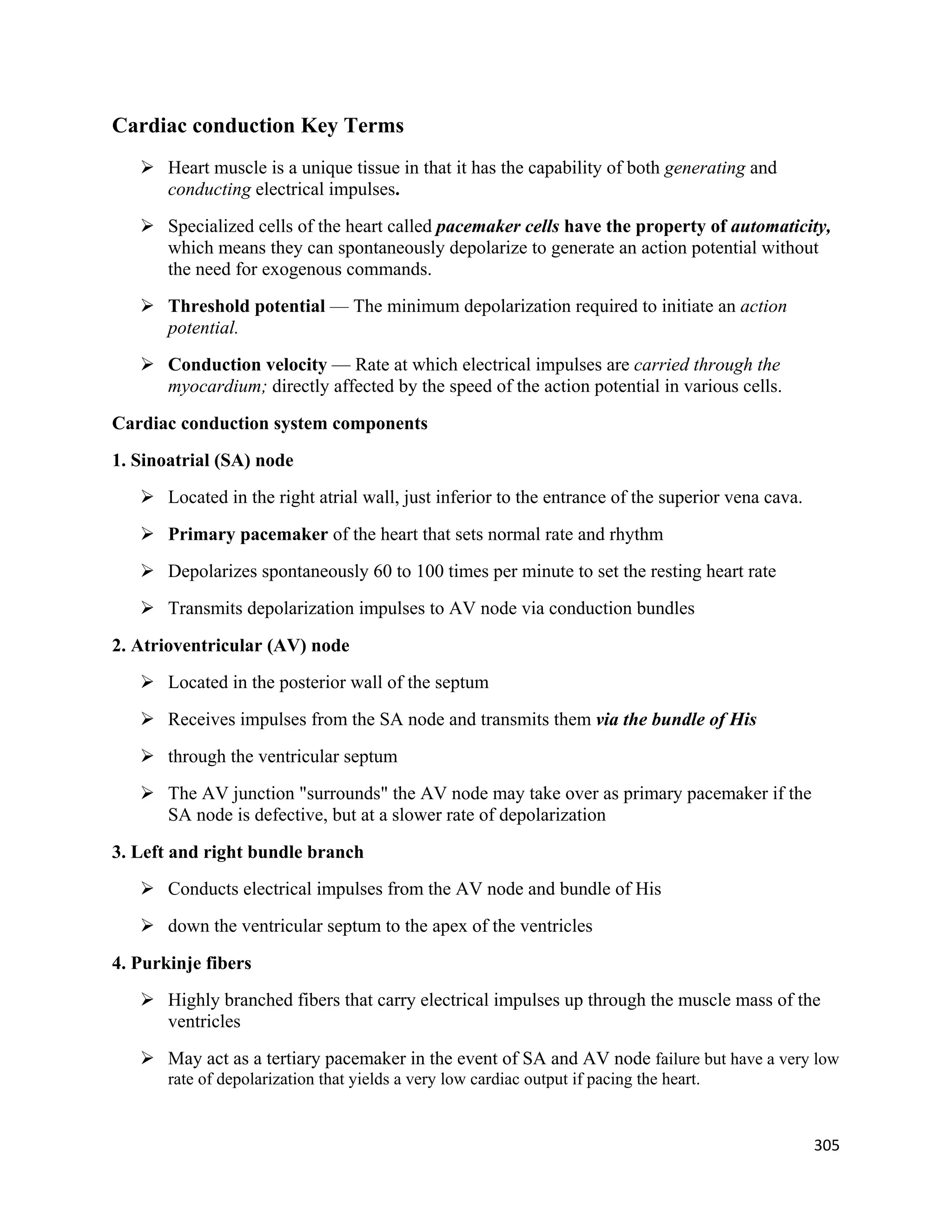 305 
 
Cardiac conduction Key Terms
 Heart muscle is a unique tissue in that it has the capability of both generating and
conducting electrical impulses.
 Specialized cells of the heart called pacemaker cells have the property of automaticity,
which means they can spontaneously depolarize to generate an action potential without
the need for exogenous commands.
 Threshold potential — The minimum depolarization required to initiate an action
potential.
 Conduction velocity — Rate at which electrical impulses are carried through the
myocardium; directly affected by the speed of the action potential in various cells.
Cardiac conduction system components
1. Sinoatrial (SA) node
 Located in the right atrial wall, just inferior to the entrance of the superior vena cava.
 Primary pacemaker of the heart that sets normal rate and rhythm
 Depolarizes spontaneously 60 to 100 times per minute to set the resting heart rate
 Transmits depolarization impulses to AV node via conduction bundles
2. Atrioventricular (AV) node
 Located in the posterior wall of the septum
 Receives impulses from the SA node and transmits them via the bundle of His
 through the ventricular septum
 The AV junction "surrounds" the AV node may take over as primary pacemaker if the
SA node is defective, but at a slower rate of depolarization
3. Left and right bundle branch
 Conducts electrical impulses from the AV node and bundle of His
 down the ventricular septum to the apex of the ventricles
4. Purkinje fibers
 Highly branched fibers that carry electrical impulses up through the muscle mass of the
ventricles
 May act as a tertiary pacemaker in the event of SA and AV node failure but have a very low
rate of depolarization that yields a very low cardiac output if pacing the heart.
 