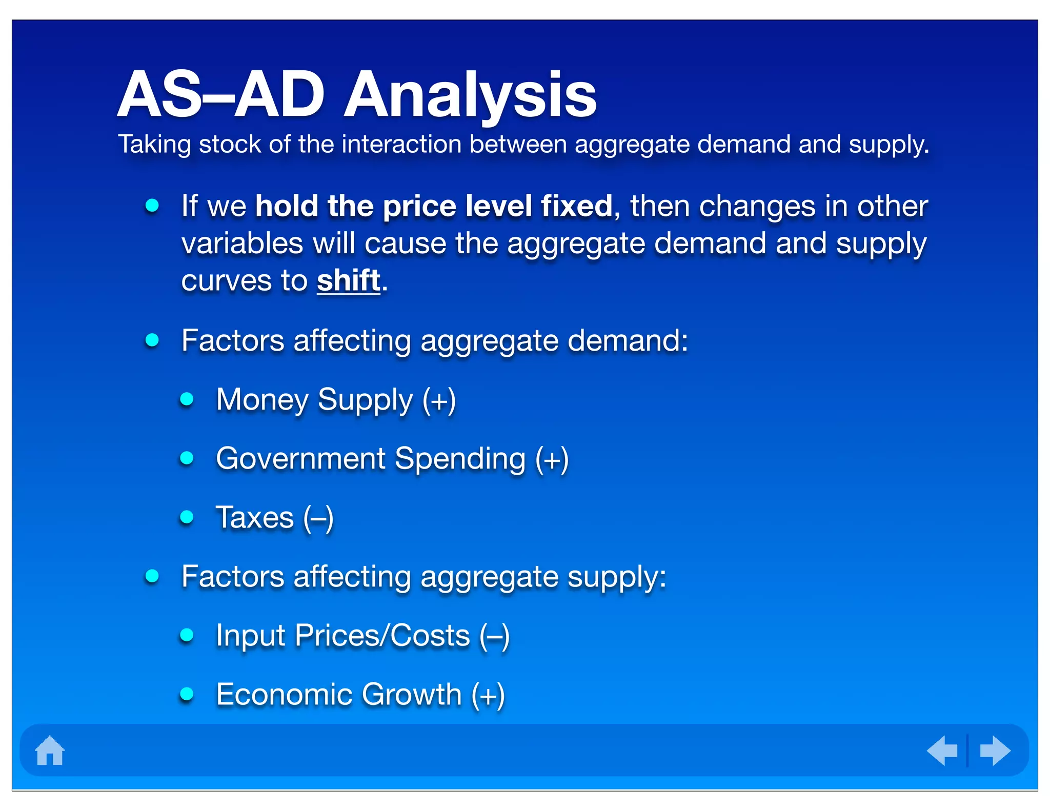 AS–AD Analysis
• If we hold the price level ﬁxed, then changes in other
variables will cause the aggregate demand and supply
curves to shift.
• Factors affecting aggregate demand:
• Money Supply (+)
• Government Spending (+)
• Taxes (–)
• Factors affecting aggregate supply:
• Input Prices/Costs (–)
• Economic Growth (+)
Taking stock of the interaction between aggregate demand and supply.
 