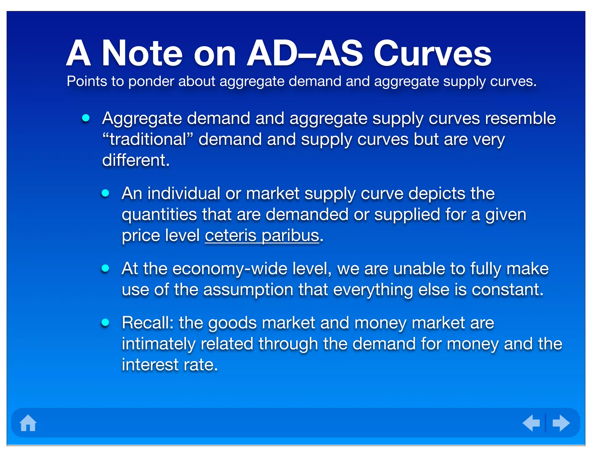 A Note on AD–AS Curves
• Aggregate demand and aggregate supply curves resemble
“traditional” demand and supply curves but are very
different.
• An individual or market supply curve depicts the
quantities that are demanded or supplied for a given
price level ceteris paribus.
• At the economy-wide level, we are unable to fully make
use of the assumption that everything else is constant.
• Recall: the goods market and money market are
intimately related through the demand for money and the
interest rate.
Points to ponder about aggregate demand and aggregate supply curves.
 