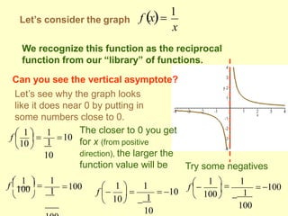 Let’s consider the graph
x
f x
1
We recognize this function as the reciprocal
function from our “library” of functions.
Can you see the vertical asymptote?
Let’s see why the graph looks
like it does near 0 by putting in
some numbers close to 0.
1
10

10

 
f  1  
1
10
1
1
100

 
f  1  
10

110
1  1

100 
f     10
 100

1
100
100


1  
1


f 
The closer to 0 you get
for x (from positive
direction), the larger the
function value will be Try some negatives
 