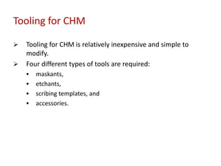 Tooling for CHM
 Tooling for CHM is relatively inexpensive and simple to
modify.
 Four different types of tools are required:
 maskants,
 etchants,
 scribing templates, and
 accessories.
 