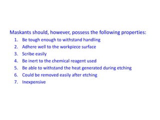 Maskants should, however, possess the following properties:
1. Be tough enough to withstand handling
2. Adhere well to the workpiece surface
3. Scribe easily
4. Be inert to the chemical reagent used
5. Be able to withstand the heat generated during etching
6. Could be removed easily after etching
7. Inexpensive
 