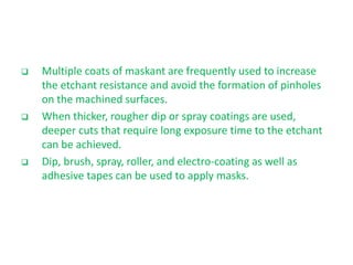  Multiple coats of maskant are frequently used to increase
the etchant resistance and avoid the formation of pinholes
on the machined surfaces.
 When thicker, rougher dip or spray coatings are used,
deeper cuts that require long exposure time to the etchant
can be achieved.
 Dip, brush, spray, roller, and electro-coating as well as
adhesive tapes can be used to apply masks.
 