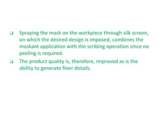  Spraying the mask on the workpiece through silk screen,
on which the desired design is imposed, combines the
maskant application with the scribing operation since no
peeling is required.
 The product quality is, therefore, improved as is the
ability to generate finer details.
 