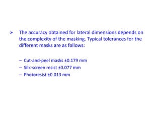  The accuracy obtained for lateral dimensions depends on
the complexity of the masking. Typical tolerances for the
different masks are as follows:
– Cut-and-peel masks ±0.179 mm
– Silk-screen resist ±0.077 mm
– Photoresist ±0.013 mm
 