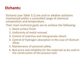 Etchants:
Etchants (see Table 3.1) are acid or alkaline solutions
maintained within a controlled range of chemical
composition and temperature.
Their main technical goals are to achieve the following:
1. Good surface finish
2. Uniformity of metal removal
3. Control of selective and intergranular attack
4. Control of hydrogen absorption in the case of titanium
alloys
5. Maintenance of personal safety
6. Best price and reliability for the materials to be used in
the construction of the process tank
 