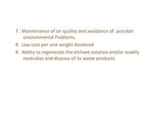 7. Maintenance of air quality and avoidance of possible
environmental Problems.
8. Low cost per unit weight dissolved
9. Ability to regenerate the etchant solution and/or readily
neutralize and dispose of its waste products
 