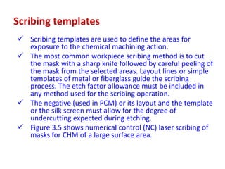 Scribing templates
 Scribing templates are used to define the areas for
exposure to the chemical machining action.
 The most common workpiece scribing method is to cut
the mask with a sharp knife followed by careful peeling of
the mask from the selected areas. Layout lines or simple
templates of metal or fiberglass guide the scribing
process. The etch factor allowance must be included in
any method used for the scribing operation.
 The negative (used in PCM) or its layout and the template
or the silk screen must allow for the degree of
undercutting expected during etching.
 Figure 3.5 shows numerical control (NC) laser scribing of
masks for CHM of a large surface area.
 