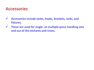 Accessories
 Accessories include tanks, hooks, brackets, racks, and
fixtures.
 These are used for single- or-multiple-piece handling into
and out of the etchants and rinses.
 