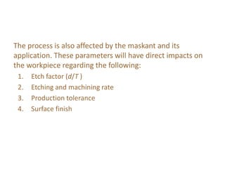 The process is also affected by the maskant and its
application. These parameters will have direct impacts on
the workpiece regarding the following:
1. Etch factor (d/T )
2. Etching and machining rate
3. Production tolerance
4. Surface finish
 