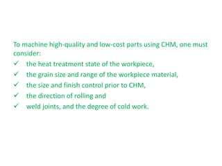 To machine high-quality and low-cost parts using CHM, one must
consider:
 the heat treatment state of the workpiece,
 the grain size and range of the workpiece material,
 the size and finish control prior to CHM,
 the direction of rolling and
 weld joints, and the degree of cold work.
 