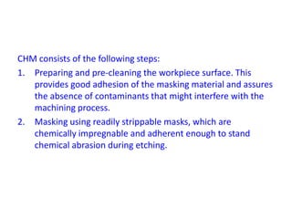 CHM consists of the following steps:
1. Preparing and pre-cleaning the workpiece surface. This
provides good adhesion of the masking material and assures
the absence of contaminants that might interfere with the
machining process.
2. Masking using readily strippable masks, which are
chemically impregnable and adherent enough to stand
chemical abrasion during etching.
 
