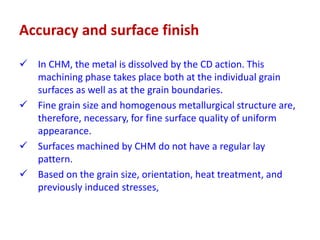 Accuracy and surface finish
 In CHM, the metal is dissolved by the CD action. This
machining phase takes place both at the individual grain
surfaces as well as at the grain boundaries.
 Fine grain size and homogenous metallurgical structure are,
therefore, necessary, for fine surface quality of uniform
appearance.
 Surfaces machined by CHM do not have a regular lay
pattern.
 Based on the grain size, orientation, heat treatment, and
previously induced stresses,
 