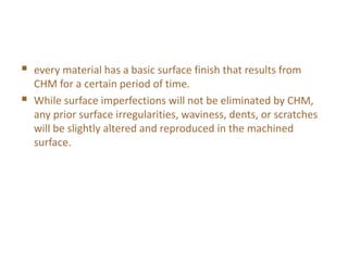  every material has a basic surface finish that results from
CHM for a certain period of time.
 While surface imperfections will not be eliminated by CHM,
any prior surface irregularities, waviness, dents, or scratches
will be slightly altered and reproduced in the machined
surface.
 