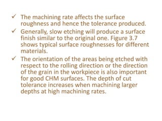  The machining rate affects the surface
roughness and hence the tolerance produced.
 Generally, slow etching will produce a surface
finish similar to the original one. Figure 3.7
shows typical surface roughnesses for different
materials.
 The orientation of the areas being etched with
respect to the rolling direction or the direction
of the grain in the workpiece is also important
for good CHM surfaces. The depth of cut
tolerance increases when machining larger
depths at high machining rates.
 