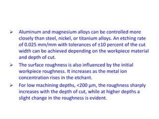  Aluminum and magnesium alloys can be controlled more
closely than steel, nickel, or titanium alloys. An etching rate
of 0.025 mm/mm with tolerances of ±10 percent of the cut
width can be achieved depending on the workpiece material
and depth of cut.
 The surface roughness is also influenced by the initial
workpiece roughness. It increases as the metal ion
concentration rises in the etchant.
 For low machining depths, <200 μm, the roughness sharply
increases with the depth of cut, while at higher depths a
slight change in the roughness is evident.
 