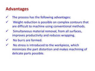 Advantages
 The process has the following advantages:
 Weight reduction is possible on complex contours that
are difficult to machine using conventional methods.
 Simultaneous material removal, from all surfaces,
improves productivity and reduces wrapping.
 No burrs are formed.
 No stress is introduced to the workpiece, which
minimizes the part distortion and makes machining of
delicate parts possible.
 