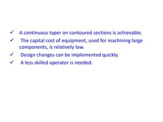  A continuous taper on contoured sections is achievable.
 The capital cost of equipment, used for machining large
components, is relatively low.
 Design changes can be implemented quickly.
 A less skilled operator is needed.
 