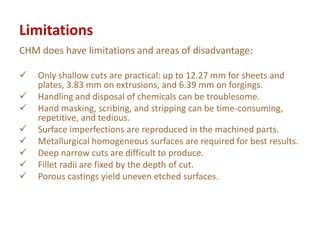 Limitations
CHM does have limitations and areas of disadvantage:
 Only shallow cuts are practical: up to 12.27 mm for sheets and
plates, 3.83 mm on extrusions, and 6.39 mm on forgings.
 Handling and disposal of chemicals can be troublesome.
 Hand masking, scribing, and stripping can be time-consuming,
repetitive, and tedious.
 Surface imperfections are reproduced in the machined parts.
 Metallurgical homogeneous surfaces are required for best results.
 Deep narrow cuts are difficult to produce.
 Fillet radii are fixed by the depth of cut.
 Porous castings yield uneven etched surfaces.
 