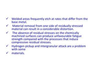  Welded areas frequently etch at rates that differ from the
base metal.
 Material removal from one side of residually stressed
material can result in a considerable distortion.
 The absence of residual stresses on the chemically
machined surfaces can produce unfavourable fatigue
strength compared with the processes that induce
compressive residual stresses.
 Hydrogen pickup and intergranular attack are a problem
with some
 materials.
 