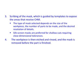 3. Scribing of the mask, which is guided by templates to expose
the areas that receive CHM.
 The type of mask selected depends on the size of the
workpiece, the number of parts to be made, and the desired
resolution of details.
 Silk-screen masks are preferred for shallow cuts requiring
close dimensional tolerances.
4. The workpiece is then etched and rinsed, and the mask is
removed before the part is finished.
 