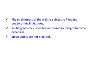 The straightness of the walls is subject to fillet and
undercutting limitations.
 Scribing accuracy is limited and complex designs become
expensive.
 Steep tapers are not practical.
 
