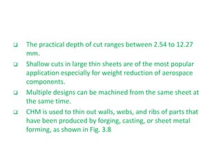  The practical depth of cut ranges between 2.54 to 12.27
mm.
 Shallow cuts in large thin sheets are of the most popular
application especially for weight reduction of aerospace
components.
 Multiple designs can be machined from the same sheet at
the same time.
 CHM is used to thin out walls, webs, and ribs of parts that
have been produced by forging, casting, or sheet metal
forming, as shown in Fig. 3.8
 