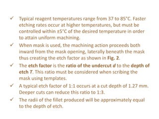  Typical reagent temperatures range from 37 to 85°C. Faster
etching rates occur at higher temperatures, but must be
controlled within ±5°C of the desired temperature in order
to attain uniform machining.
 When mask is used, the machining action proceeds both
inward from the mask opening, laterally beneath the mask
thus creating the etch factor as shown in Fig. 2.
 The etch factor is the ratio of the undercut d to the depth of
etch T. This ratio must be considered when scribing the
mask using templates.
 A typical etch factor of 1:1 occurs at a cut depth of 1.27 mm.
Deeper cuts can reduce this ratio to 1:3.
 The radii of the fillet produced will be approximately equal
to the depth of etch.
 