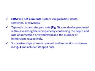  CHM will not eliminate surface irregularities, dents,
scratches, or waviness.
 Tapered cuts and stepped cuts (Fig. 3), can also be produced
without masking the workpiece by controlling the depth and
rate of immersion or withdrawal and the number of
immersions respectively.
 Successive steps of mask removal and immersion as shown
in Fig. 4 can achieve stepped cuts.
 