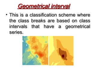 • This is a classification scheme whereThis is a classification scheme where
the class breaks are based on classthe class breaks are based on class
intervals that have a geometricalintervals that have a geometrical
series.series.
Geometrical intervalGeometrical interval
 