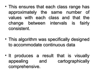 • This ensures that each class range hasThis ensures that each class range has
approximately the same number ofapproximately the same number of
values with each class and that thevalues with each class and that the
change between intervals is fairlychange between intervals is fairly
consistent.consistent.
• This algorithm was specifically designedThis algorithm was specifically designed
to accommodate continuous datato accommodate continuous data
• It produces a result that is visuallyIt produces a result that is visually
appealing and cartographicallyappealing and cartographically
comprehensive.comprehensive.
 