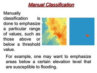 ManuallyManually
classification isclassification is
done to emphasizedone to emphasize
a particular rangea particular range
of values, such asof values, such as
those above orthose above or
below a thresholdbelow a threshold
value.value.
Manual ClassificationManual Classification
For example, one may want to emphasizeFor example, one may want to emphasize
areas below a certain elevation level thatareas below a certain elevation level that
are susceptible to flooding.are susceptible to flooding.
 