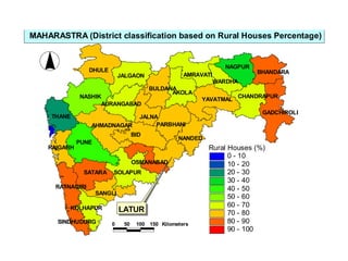 LATUR
BID
PUNE
NASHIK
DHULE
AKOLA
SOLAPUR
THANE
SATARA
YAVATMAL
NANDED
JALGAON
JALNA
NAGPUR
AMRAVATI
AHMADNAGAR
GADCHIROLI
SANGLI
PARBHANI
BULDANA
BHANDARA
CHANDRAPUR
RATNAGIRI
RAIGARH
AURANGABAD
KOLHAPUR
WARDHA
OSMANABAD
SINDHUDURG
Rural Houses (%)
0 - 10
10 - 20
20 - 30
30 - 40
40 - 50
50 - 60
60 - 70
70 - 80
80 - 90
90 - 100
0 50 100 150 Kilometers
MAHARASTRA (District classification based on Rural Houses Percentage)
 