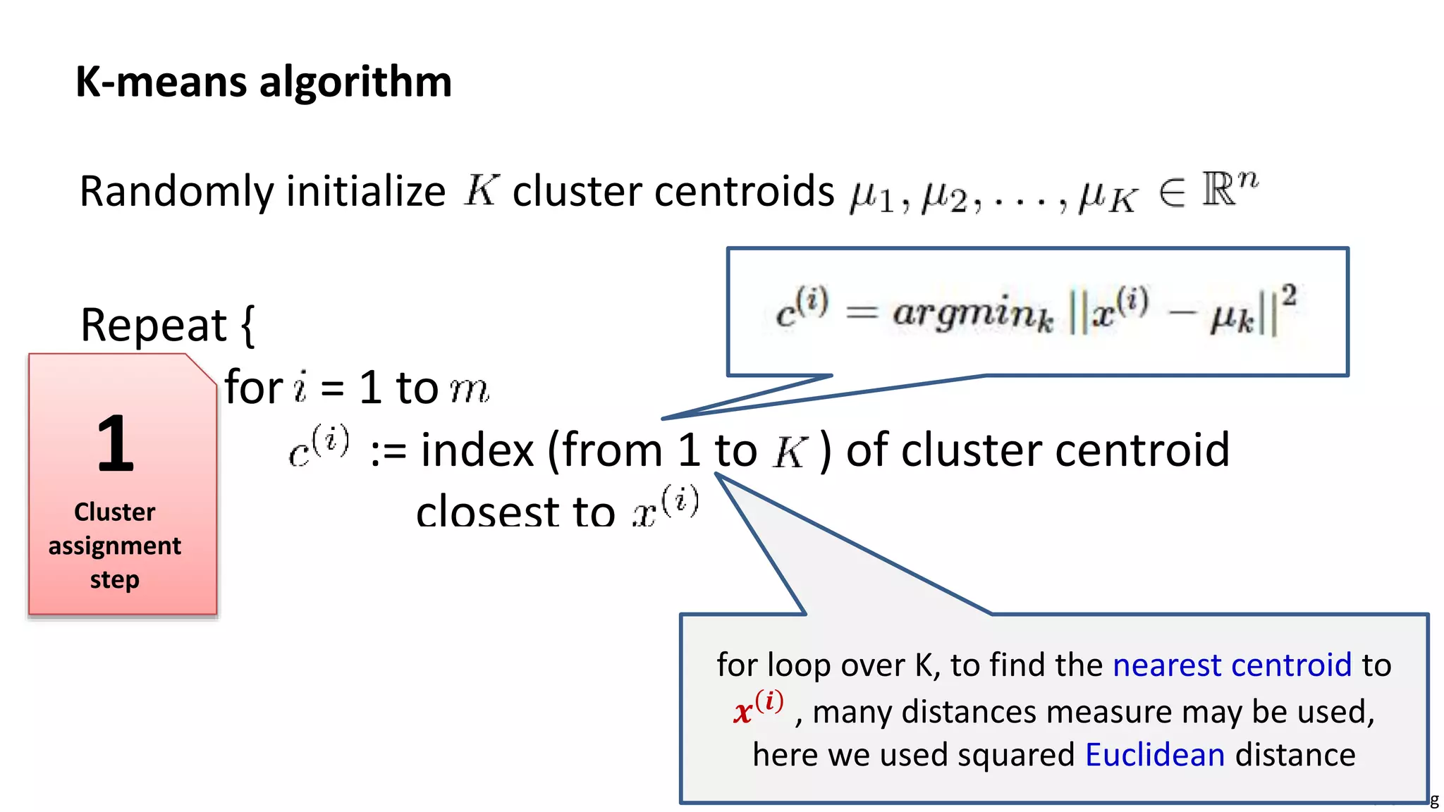 Andrew Ng
Randomly initialize cluster centroids
K-means algorithm
Repeat {
for = 1 to
:= index (from 1 to ) of cluster centroid
closest to
for = 1 to
:= average (mean) of points assigned to cluster
}
for loop over K, to find the nearest centroid to
𝒙 𝒊
, many distances measure may be used,
here we used squared Euclidean distance
1
Cluster
assignment
step
 