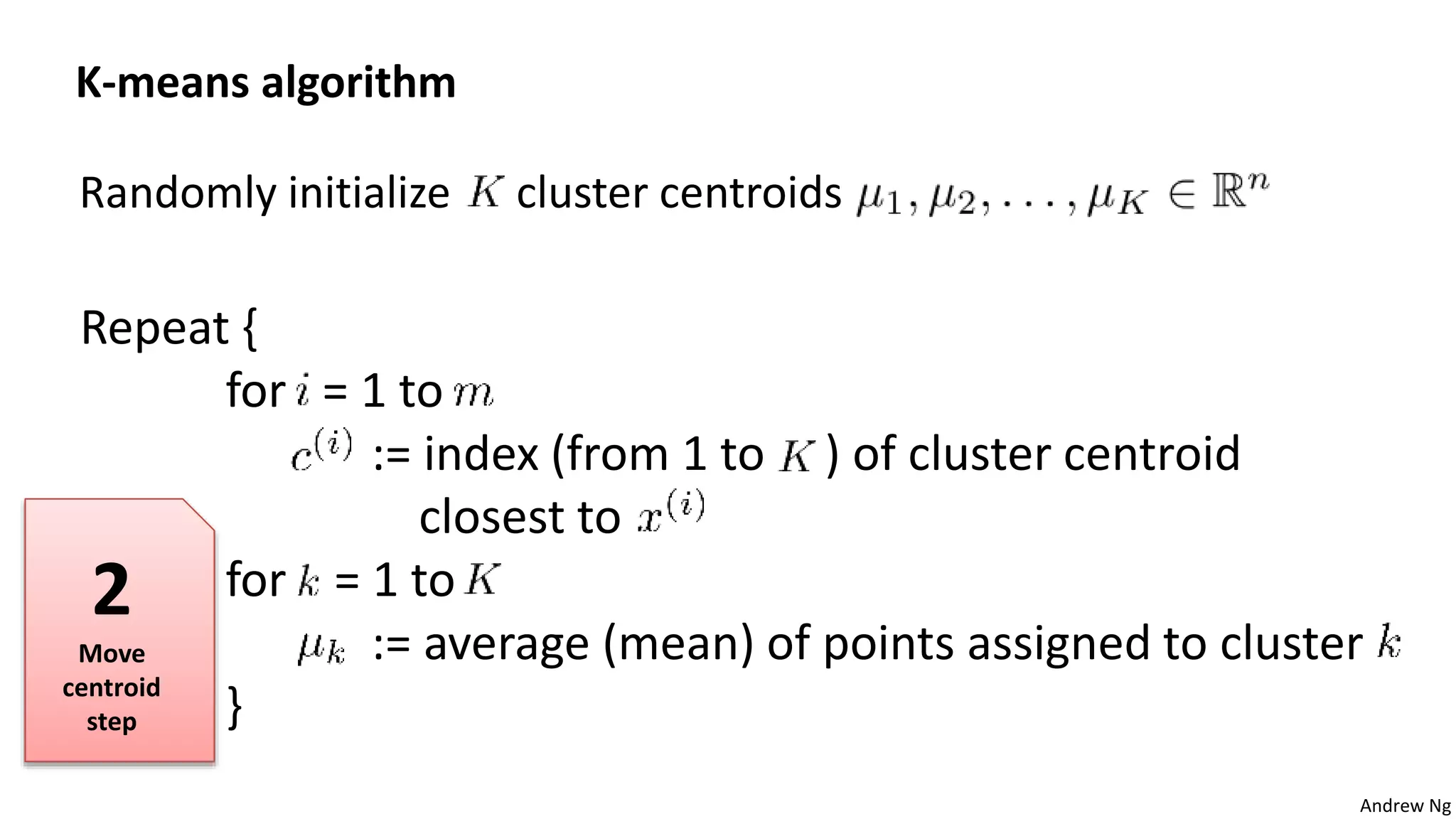 Andrew Ng
Randomly initialize cluster centroids
K-means algorithm
Repeat {
for = 1 to
:= index (from 1 to ) of cluster centroid
closest to
for = 1 to
:= average (mean) of points assigned to cluster
}
2
Move
centroid
step
 
