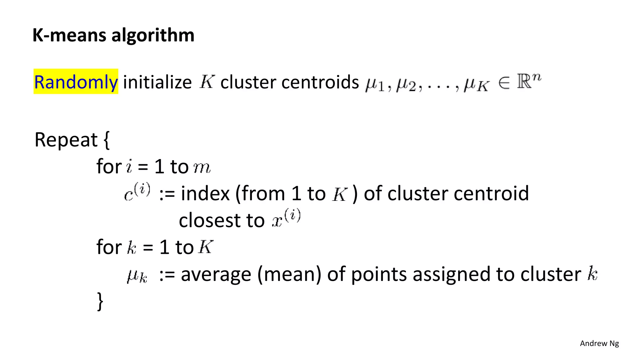 Andrew Ng
Randomly initialize cluster centroids
K-means algorithm
Repeat {
for = 1 to
:= index (from 1 to ) of cluster centroid
closest to
for = 1 to
:= average (mean) of points assigned to cluster
}
 