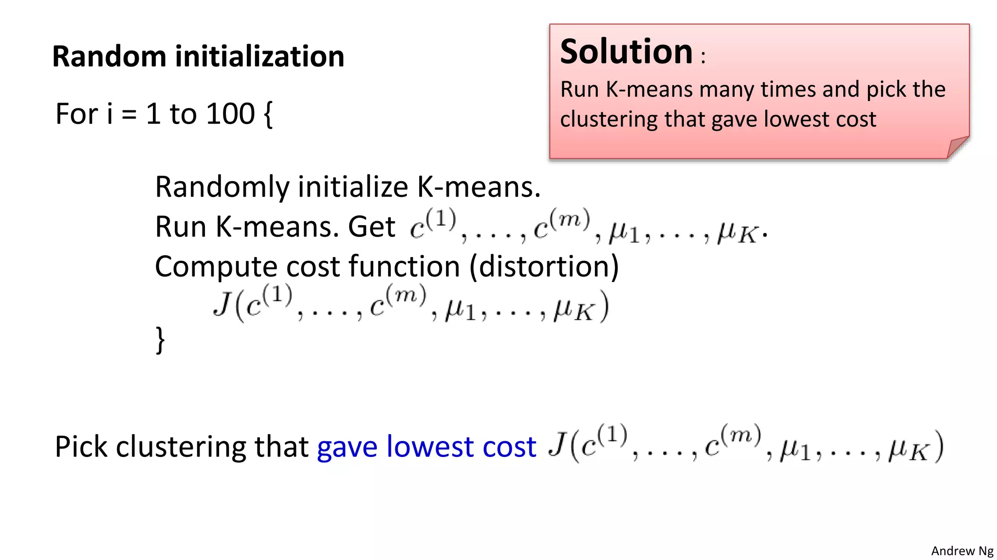 Andrew Ng
For i = 1 to 100 {
Randomly initialize K-means.
Run K-means. Get .
Compute cost function (distortion)
}
Pick clustering that gave lowest cost
Random initialization Solution :
Run K-means many times and pick the
clustering that gave lowest cost
 