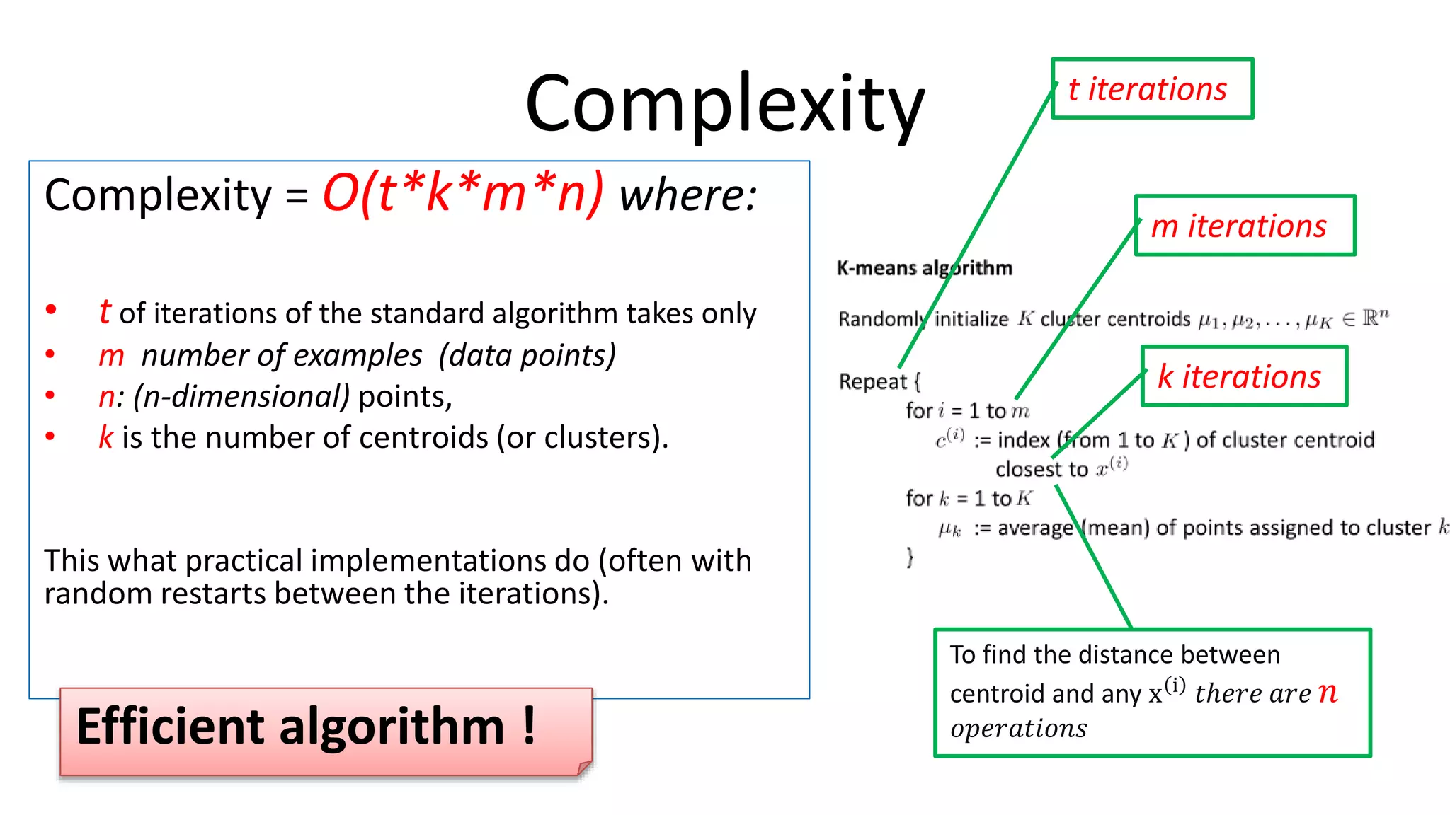 Andrew Ng
Complexity
Complexity = O(t*k*m*n) where:
• t of iterations of the standard algorithm takes only
• m number of examples (data points)
• n: (n-dimensional) points,
• k is the number of centroids (or clusters).
This what practical implementations do (often with
random restarts between the iterations).
m iterations
k iterations
To find the distance between
centroid and any x i
𝑡ℎ𝑒𝑟𝑒 𝑎𝑟𝑒 𝑛
𝑜𝑝𝑒𝑟𝑎𝑡𝑖𝑜𝑛𝑠
t iterations
Efficient algorithm !
 