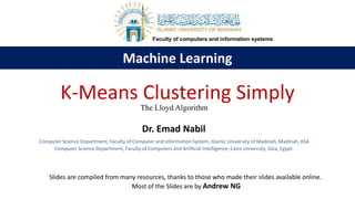 Machine Learning
Computer Science Department, Faculty of Computer and Information System, Islamic University of Madinah, Madinah, KSA
Computer Science Department, Faculty of Computers and Artificial Intelligence, Cairo University, Giza, Egypt.
K-Means Clustering Simply
Dr. Emad Nabil
The Lloyd Algorithm
Faculty of computers and information systems
Slides are compiled from many resources, thanks to those who made their slides available online.
Most of the Slides are by Andrew NG
 
