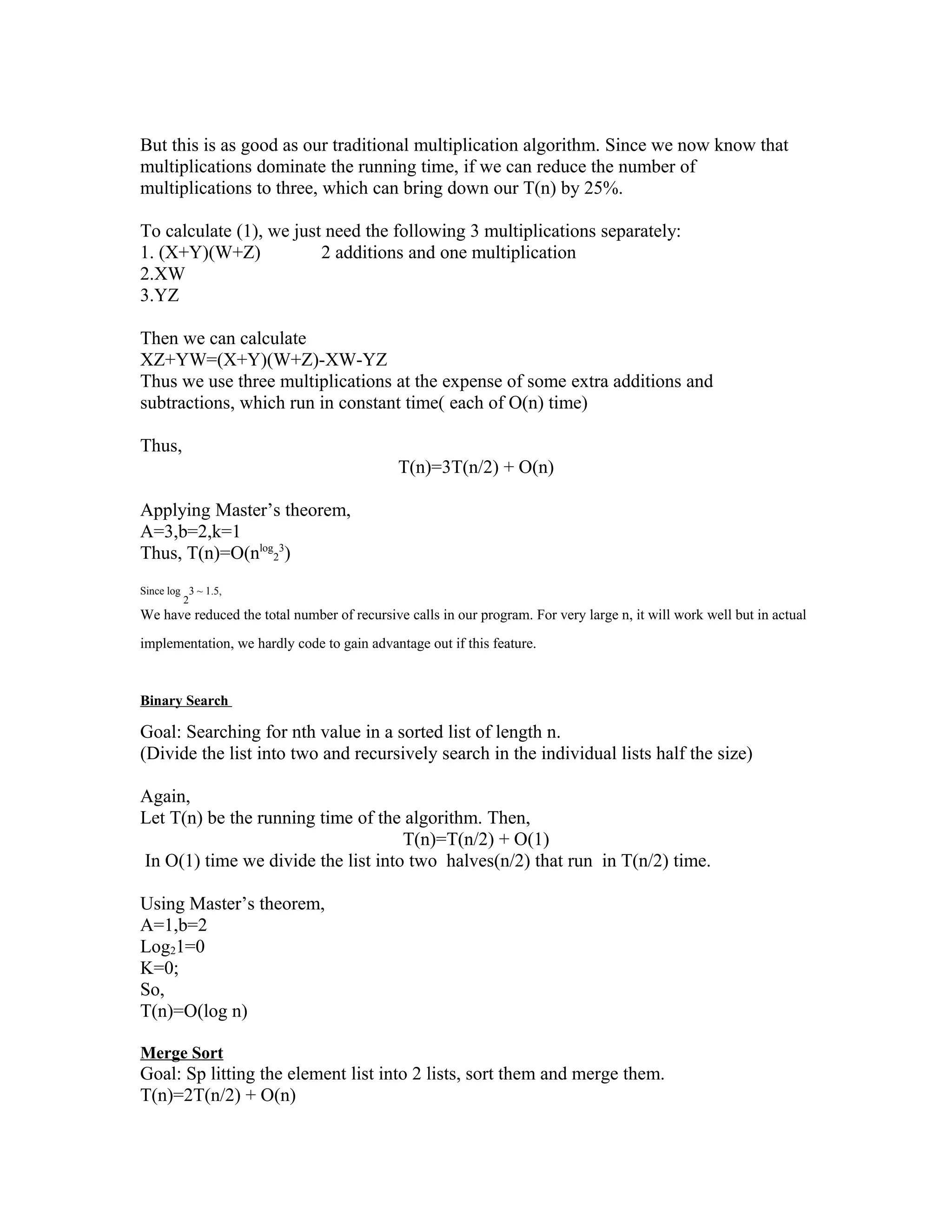 But this is as good as our traditional multiplication algorithm. Since we now know that
multiplications dominate the running time, if we can reduce the number of
multiplications to three, which can bring down our T(n) by 25%.
To calculate (1), we just need the following 3 multiplications separately:
1. (X+Y)(W+Z) 2 additions and one multiplication
2.XW
3.YZ
Then we can calculate
XZ+YW=(X+Y)(W+Z)-XW-YZ
Thus we use three multiplications at the expense of some extra additions and
subtractions, which run in constant time( each of O(n) time)
Thus,
T(n)=3T(n/2) + O(n)
Applying Master’s theorem,
A=3,b=2,k=1
Thus, T(n)=O(nlog
2
3
)
Since log
2
3 ~ 1.5,
We have reduced the total number of recursive calls in our program. For very large n, it will work well but in actual
implementation, we hardly code to gain advantage out if this feature.
Binary Search
Goal: Searching for nth value in a sorted list of length n.
(Divide the list into two and recursively search in the individual lists half the size)
Again,
Let T(n) be the running time of the algorithm. Then,
T(n)=T(n/2) + O(1)
In O(1) time we divide the list into two halves(n/2) that run in T(n/2) time.
Using Master’s theorem,
A=1,b=2
Log21=0
K=0;
So,
T(n)=O(log n)
Merge Sort
Goal: Sp litting the element list into 2 lists, sort them and merge them.
T(n)=2T(n/2) + O(n)
 