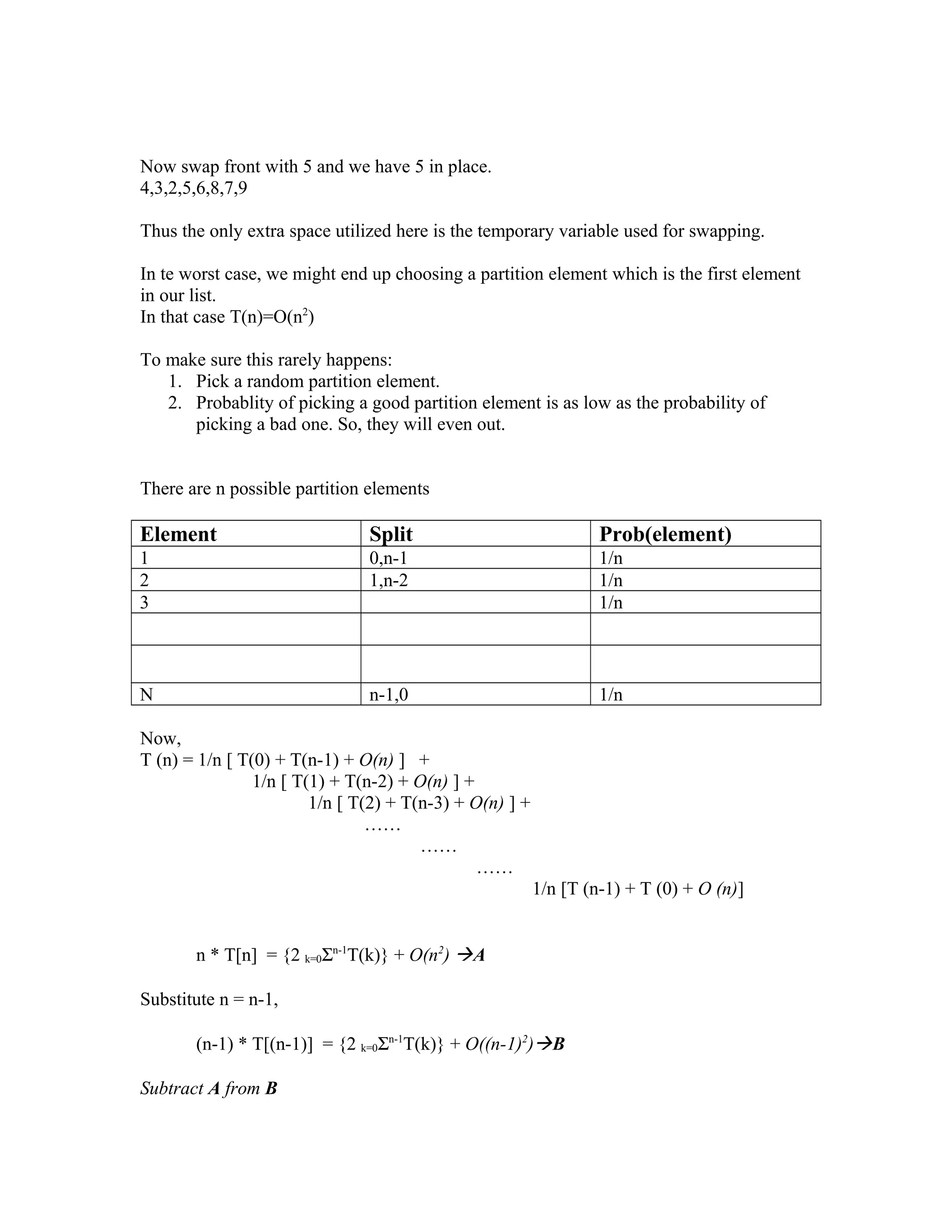 Now swap front with 5 and we have 5 in place.
4,3,2,5,6,8,7,9
Thus the only extra space utilized here is the temporary variable used for swapping.
In te worst case, we might end up choosing a partition element which is the first element
in our list.
In that case T(n)=O(n2
)
To make sure this rarely happens:
1. Pick a random partition element.
2. Probablity of picking a good partition element is as low as the probability of
picking a bad one. So, they will even out.
There are n possible partition elements
Element Split Prob(element)
1 0,n-1 1/n
2 1,n-2 1/n
3 1/n
N n-1,0 1/n
Now,
T (n) = 1/n [ T(0) + T(n-1) + O(n) ] +
1/n [ T(1) + T(n-2) + O(n) ] +
1/n [ T(2) + T(n-3) + O(n) ] +
……
……
……
1/n [T (n-1) + T (0) + O (n)]
n * T[n] = {2 k=0Σn-1
T(k)} + O(n2
) A
Substitute n = n-1,
(n-1) * T[(n-1)] = {2 k=0Σn-1
T(k)} + O((n-1)2
)B
Subtract A from B
 