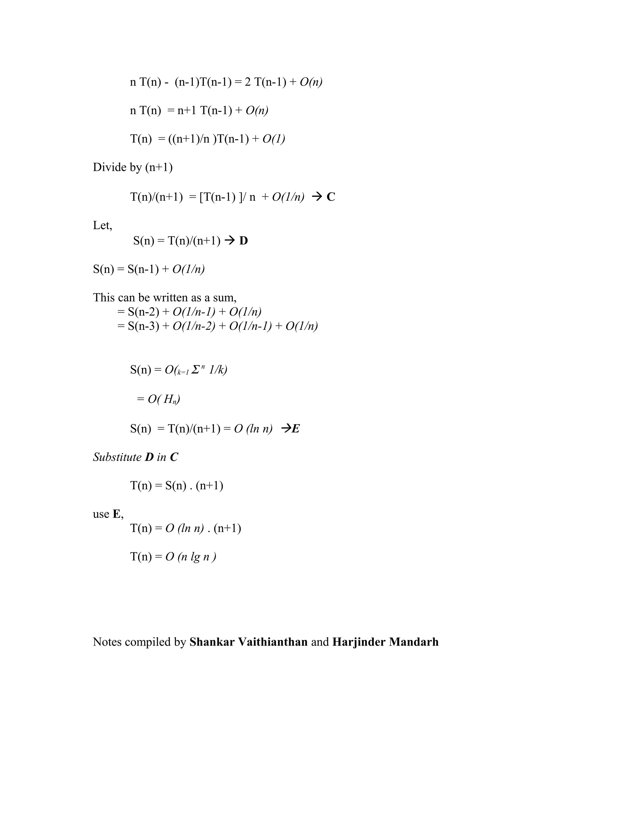 n T(n) - (n-1)T(n-1) = 2 T(n-1) + O(n)
n T(n) = n+1 T(n-1) + O(n)
T(n) = ((n+1)/n )T(n-1) + O(1)
Divide by (n+1)
T(n)/(n+1) = [T(n-1) ]/ n + O(1/n)  C
Let,
S(n) = T(n)/(n+1)  D
S(n) = S(n-1) + O(1/n)
This can be written as a sum,
= S(n-2) + O(1/n-1) + O(1/n)
= S(n-3) + O(1/n-2) + O(1/n-1) + O(1/n)
S(n) = O(k=1 Σ n
1/k)
= O( Hn)
S(n) = T(n)/(n+1) = O (ln n) E
Substitute D in C
T(n) = S(n) . (n+1)
use E,
T(n) = O (ln n) . (n+1)
T(n) = O (n lg n )
Notes compiled by Shankar Vaithianthan and Harjinder Mandarh
 