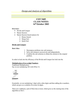 Design and Analysis of Algorithms
COT 5405
CLASS NOTES
14th
October 2003
Overview:
• Divide and Conquer
• Master theorem
• Master theorem based analysis for
 Binary Search
 Merge Sort
 Quick Sort
Divide and Conquer
Basic Idea:
1. Decompose problems into sub instances.
2. Solve sub instances successively and independently.
3. Combine the sub solutions to obtain the solution to the original
problem.
In order to look into the efficiency of the Divide and Conquer lets look into the
Multiplication of two n-digit Numbers
Traditional Multiplication:
Say we are multiplying 382 with 695(n=3)
382
* 695
- - - - -
Essentially, we are multiplying 1 digit with n other digits and then adding the n numbers,
which can give us a solution of at most 2n digits.
There are n additions, each of O(n) time at most, which gives us the running time of the
algorithm as O(n2
)
 