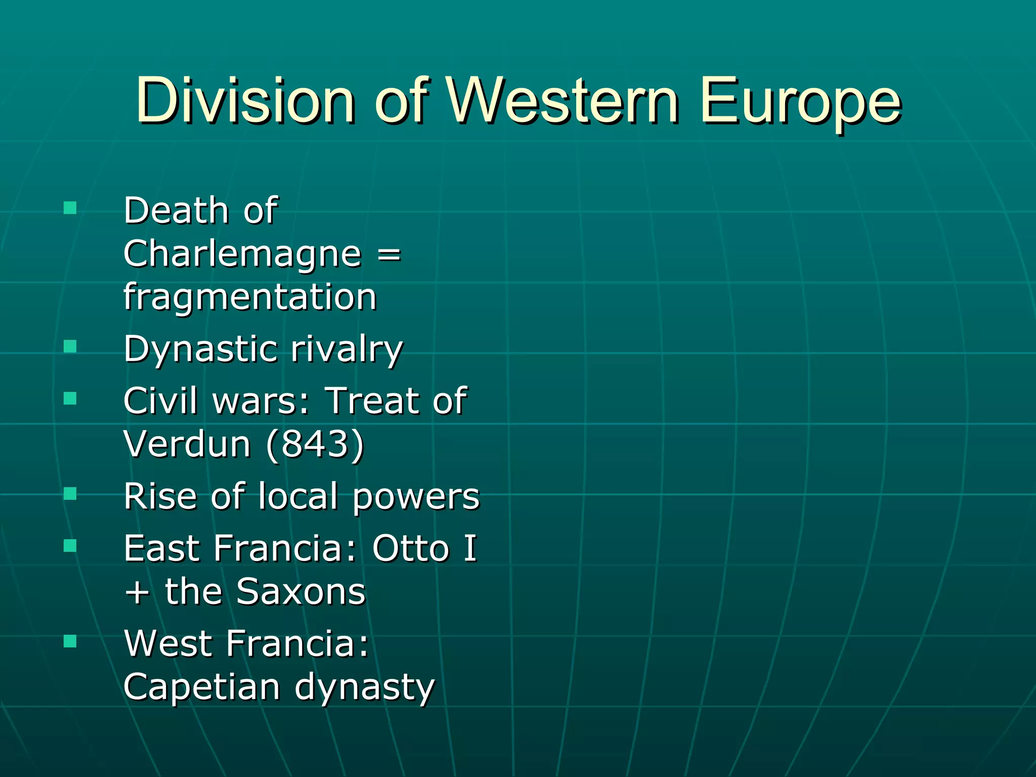 Division of Western Europe Death of Charlemagne = fragmentation Dynastic rivalry Civil wars: Treat of Verdun (843) Rise of local powers East Francia: Otto I + the Saxons West Francia: Capetian dynasty 