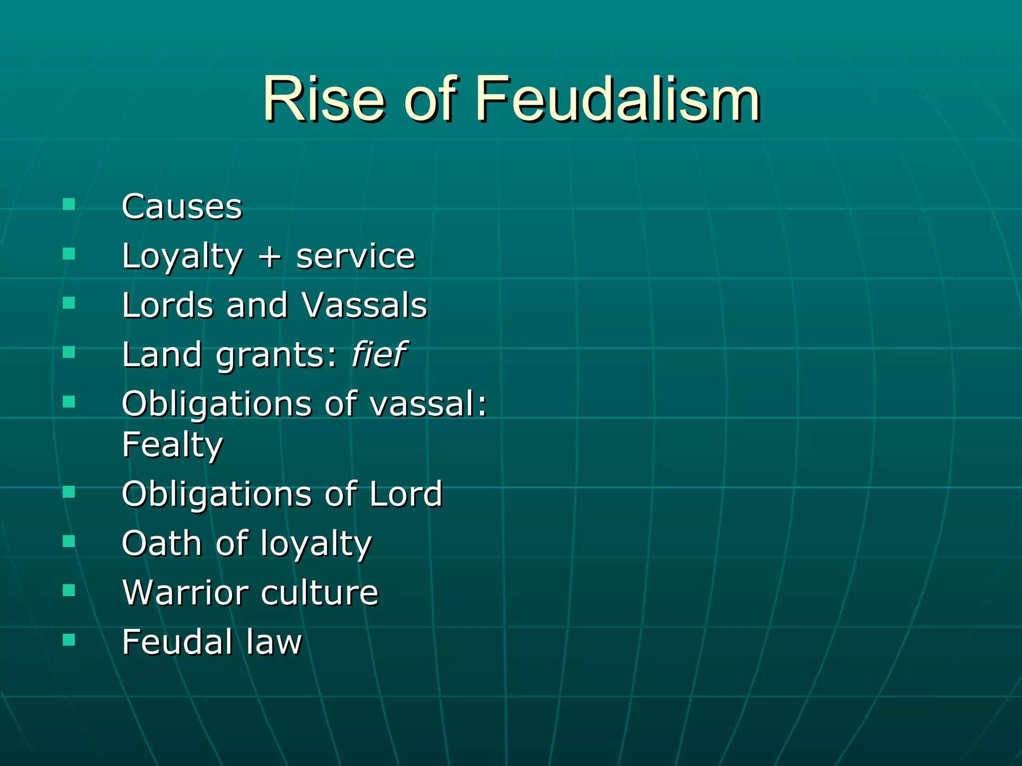 Rise of Feudalism Causes  Loyalty + service Lords and Vassals Land grants:  fief Obligations of vassal: Fealty Obligations of Lord Oath of loyalty Warrior culture Feudal law 