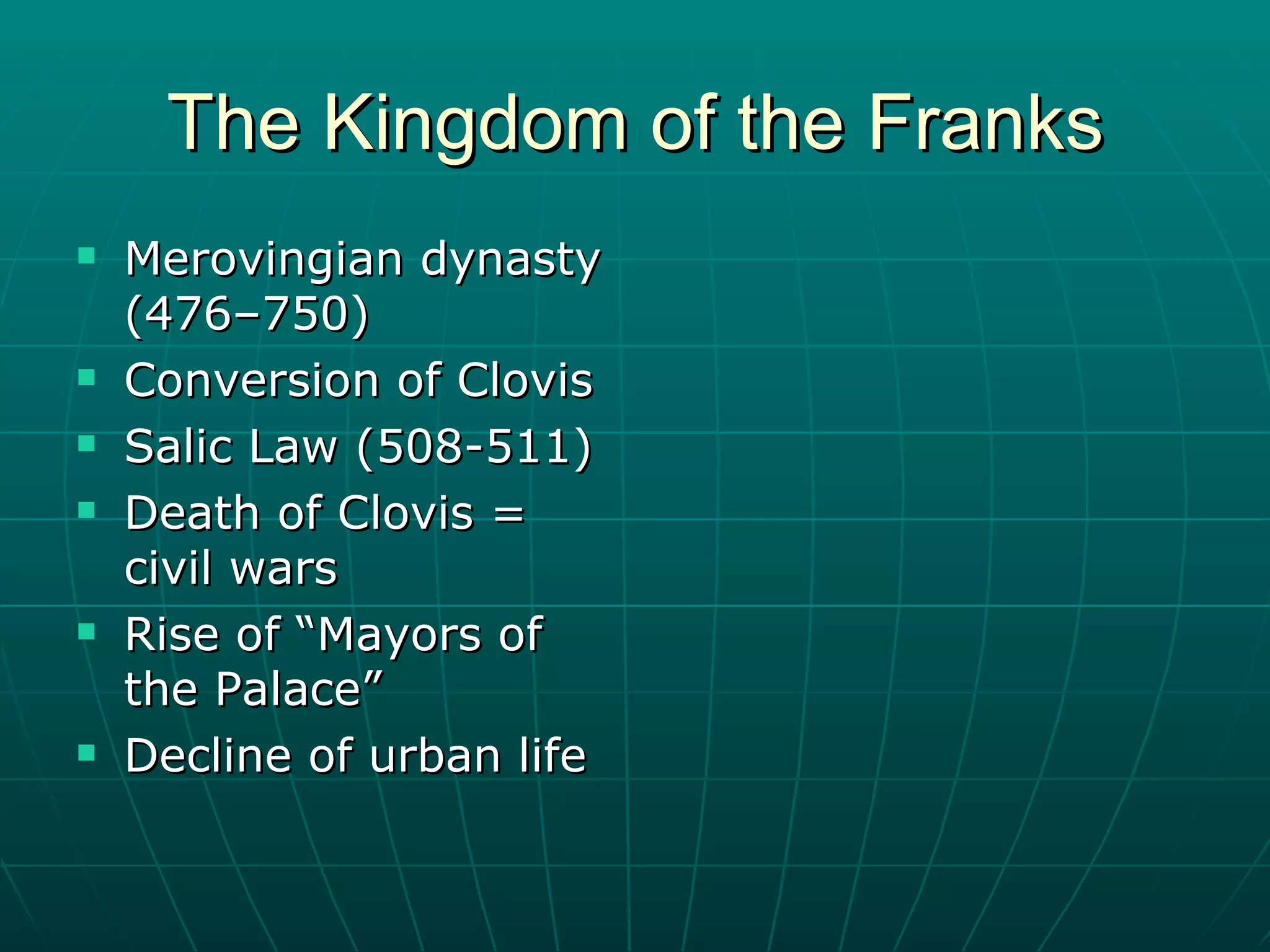 The Kingdom of the Franks Merovingian dynasty (476–750)  Conversion of Clovis Salic Law (508-511) Death of Clovis = civil wars Rise of “Mayors of the Palace” Decline of urban life 