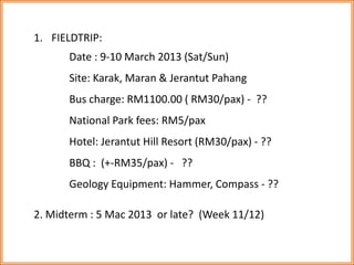 1. FIELDTRIP: 
Date : 9-10 March 2013 (Sat/Sun) 
Site: Karak, Maran & Jerantut Pahang 
Bus charge: RM1100.00 ( RM30/pax) - ?? 
National Park fees: RM5/pax 
Hotel: Jerantut Hill Resort (RM30/pax) - ?? 
BBQ : (+-RM35/pax) - ?? 
Geology Equipment: Hammer, Compass - ?? 
2. Midterm : 5 Mac 2013 or late? (Week 11/12) 
 