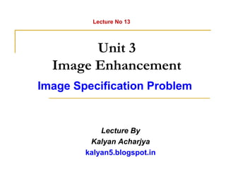 Unit 3
Image Enhancement
Image Specification Problem
Lecture By
Kalyan Acharjya
kalyan5.blogspot.in
Lecture No 13
 