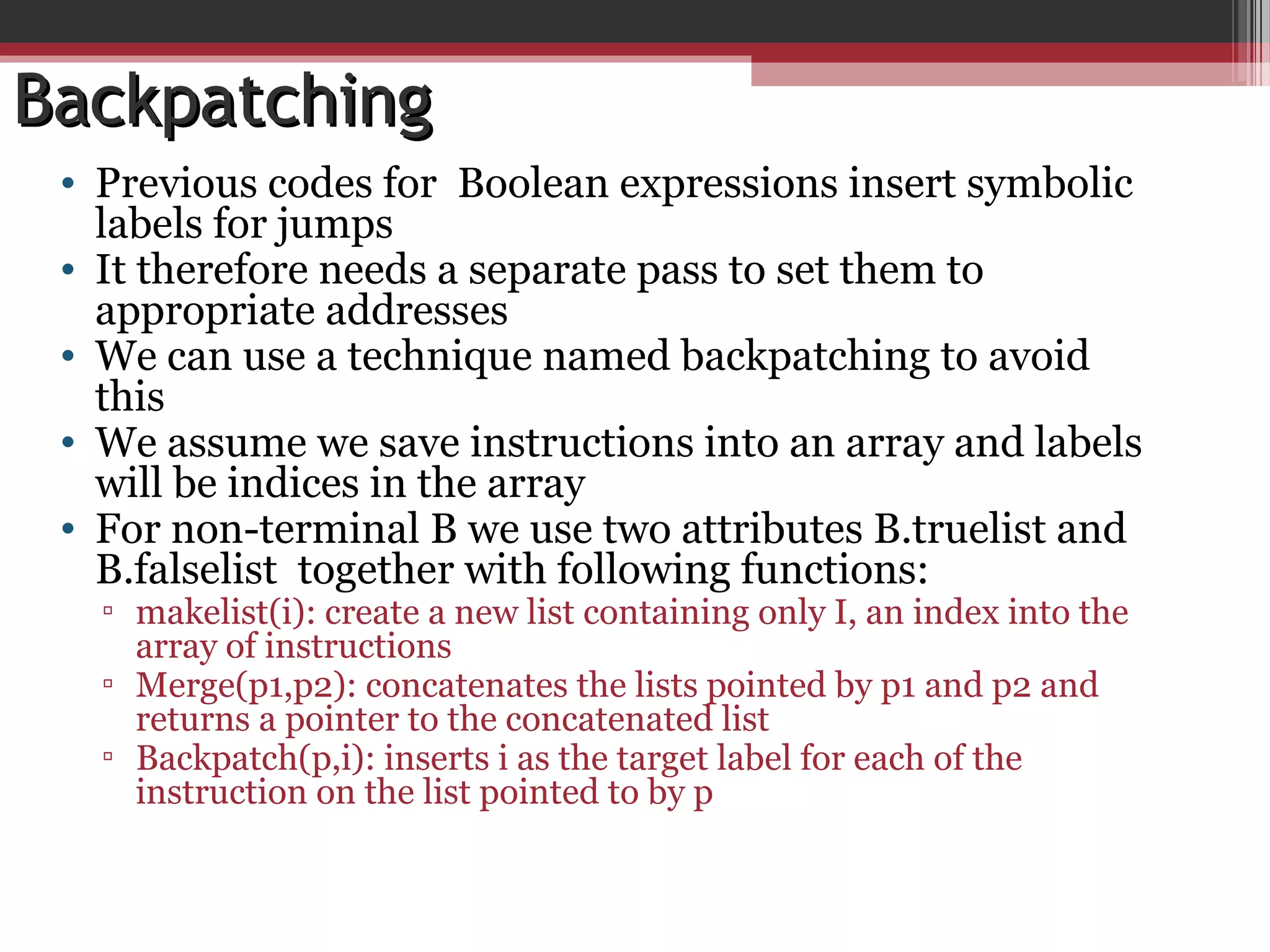 BackpatchingBackpatching
• Previous codes for Boolean expressions insert symbolic
labels for jumps
• It therefore needs a separate pass to set them to
appropriate addresses
• We can use a technique named backpatching to avoid
this
• We assume we save instructions into an array and labels
will be indices in the array
• For non-terminal B we use two attributes B.truelist and
B.falselist together with following functions:
▫ makelist(i): create a new list containing only I, an index into the
array of instructions
▫ Merge(p1,p2): concatenates the lists pointed by p1 and p2 and
returns a pointer to the concatenated list
▫ Backpatch(p,i): inserts i as the target label for each of the
instruction on the list pointed to by p
 