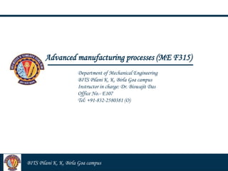 Dr. Manoj Kumar Pandey
Advanced manufacturing processes (ME F315)
Department of Mechanical Engineering
BITS Pilani K. K. Birla Goa campus
Instructor in charge: Dr. Biswajit Das
Office No.- E107
Tel: +91-832-2580381 (O)
BITS Pilani K. K. Birla Goa campus
 